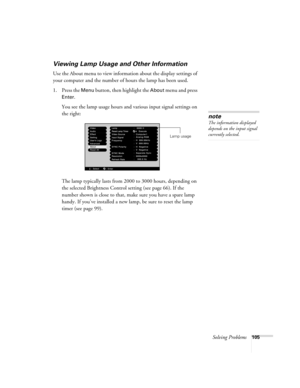 Page 113Solving Problems105
Viewing Lamp Usage and Other Information
Use the About menu to view information about the display settings of 
your computer and the number of hours the lamp has been used. 
1. Press the 
Menu button, then highlight the About menu and press 
Enter. 
You see the lamp usage hours and various input signal settings on 
the right:
The lamp typically lasts from 2000 to 3000 hours, depending on 
the selected Brightness Control setting (see page 66). If the 
number shown is close to that,...