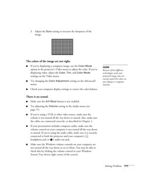 Page 119Solving Problems111
3. Adjust the Sync setting to increase the sharpness of the 
image. 
The colors of the image are not right.
■If you’re displaying a computer image, use the Color Mode 
option in the projector’s Video menu to adjust the color. If you’re 
displaying video, adjust the 
Color, Tint, and Color Mode 
settings on the Video menu.
■Try changing the Color Adjustment setting on the Advanced1 
menu.
■Check your computer display settings to correct the color balance.
There is no sound.
■Make sure...