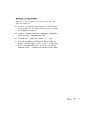 Page 13Welcome5
Additional Components
Depending on how you plan to use the projector, you may need 
additional components: 
■To receive an S-Video signal, you’ll need an S-Video cable. One 
may be provided with your video equipment, or you can purchase 
one from EPSON; see page 6.
■To receive a component video signal from a VCR or other video 
device, you’ll need a component video cable.
■To project HDTV images, you’ll need an HDTV cable.
■Some older PowerBooks and Macintosh® desktop models may 
need the...