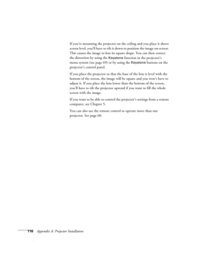 Page 124116Appendix A: Projector InstallationIf you’re mounting the projector on the ceiling and you place it above 
screen level, you’ll have to tilt it down to position the image on-screen. 
This causes the image to lose its square shape. You can then correct 
the distortion by using the 
Keystone function in the projector’s 
menu system (see page 69) or by using the 
Keystone buttons on the 
projector’s control panel.
If you place the projector so that the base of the lens is level with the 
bottom of the...