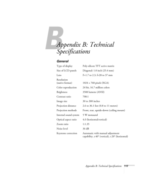 Page 125Appendix B: Technical Specifications117
A
Appendix B: Technical 
Specifications
General
Type of display Poly-silicon TFT active matrix
Size of LCD panels Diagonal: 1.0 inch (25.4 mm)
Lens F=1.7 to 2.3, f=28 to 37 mm
Resolution
(native format) 1024 × 768 pixels (XGA)
Color reproduction 24 bit, 16.7 million colors
Brightness 3500 lumens (ANSI)
Contrast ratio 700:1
Image size 30 to 300 inches
Projection distance 2.6 to 36.1 feet (0.8 to 11 meters)
Projection methods Front, rear, upside-down (ceiling mount)...