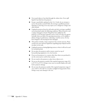 Page 132124Appendix C: Notices
■Never push objects of any kind through the cabinet slots. Never spill 
liquid of any kind into the projector.
■Except as specifically explained in this User’s Guide, do not attempt to 
service this product yourself. Refer all servicing to qualified personnel. 
Opening or removing covers may expose you to dangerous voltages and 
other hazards.
■Unplug the projector from the wall outlet and refer servicing to qualified 
service personnel under the following conditions: When the...
