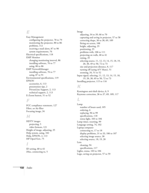 Page 140132Index
E
Easy Management
configuring the projector, 78 to 79
monitoring the projector, 80 to 86
problems, 112
receiving e-mail alerts, 87 to 90
system requirements, 76
Electrical specifications, 118
EMP Monitor
changing monitoring interval, 86
installing software, 76 to 77
using, 80 to 86
EMP NetworkManager
installing software, 76 to 77
using, 87 to 91
Environmental specifications, 119
EPSON
accessories, 6, 113
presentation tips, 2
PrivateLine Support, 2, 113
technical support, 2, 113
E-Zoom button, 51...