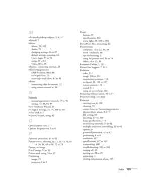 Page 141Index133
M
Macintosh desktop adapter, 5, 6, 21
Manuals, 2
Menus
About, 99, 105
Audio, 71
changing settings, 64 to 65
default settings, restoring, 65
User’s Logo, 57 to 58
using, 64 to 65
Video, 66 to 68
Monitor, connecting external, 23
Monitoring projector
EMP Monitor, 80 to 86
HP OpenView, 75
receiving e-mail alerts, 87 to 91
Mouse
connecting cable for remote, 22
using remote control as, 56
N
Network
managing projector remotely, 75 to 91
setting, 73, 83, 85, 89
New Hardware Wizard, 29
No Signal message,...