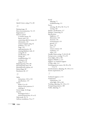 Page 142134Index
Q
Quick Corner, using, 37 to 38
R
Raising image, 35
Rear-screen projection, 74, 115
Registration, 3
Remote control
as wireless mouse, 56
battery used, 118
connecting cable for mouse, 22
information, 125
numeric keypad, using, 42
problems, 112, 125
range, 118
replacing batteries, 48
running slideshow with, 22
setting ID, 61
specifications, 118
storing, 46
troubleshooting, 112
turning on, 46
using, 45 to 61
Replacing lamp, 96 to 99
Resetting lamp timer, 99
Resetting menu options, 65
Resize image,...