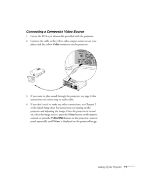 Page 19Setting Up the Projector11
Connecting a Composite Video Source
1. Locate the RCA-style video cable provided with the projector. 
2. Connect the cable to the yellow video output connector on your 
player and the yellow 
Video connector on the projector:
3. If you want to play sound through the projector, see page 24 for 
instructions on connecting an audio cable.
4. If you don’t need to make any other connections, see Chapter 2 
or the Quick Setup sheet for instructions on turning on the 
projector and...