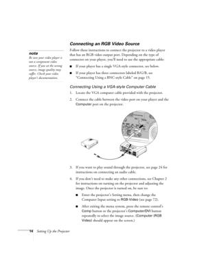 Page 2214Setting Up the Projector
Connecting an RGB Video Source
Follow these instructions to connect the projector to a video player 
that has an RGB video output port. Depending on the type of 
connector on your player, you’ll need to use the appropriate cable:
■If your player has a single VGA-style connector, see below.
■If your player has three connectors labeled R/G/B, see 
“Connecting Using a BNC-style Cable” on page 15.
Connecting Using a VGA-style Computer Cable
1. Locate the VGA computer cable provided...