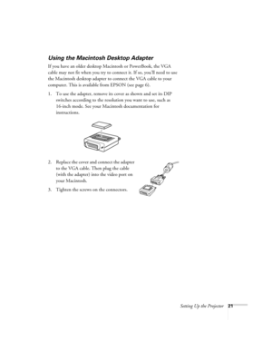 Page 29Setting Up the Projector21
Using the Macintosh Desktop Adapter
If you have an older desktop Macintosh or PowerBook, the VGA 
cable may not fit when you try to connect it. If so, you’ll need to use 
the Macintosh desktop adapter to connect the VGA cable to your 
computer. This is available from EPSON (see page 6). 
1. To use the adapter, remove its cover as shown and set its DIP 
switches according to the resolution you want to use, such as 
16-inch mode. See your Macintosh documentation for...