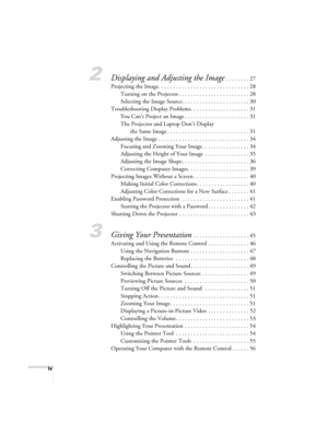 Page 4iv
2Displaying and Adjusting the Image . . . . . . . . 27
Projecting the Image. . . . . . . . . . . . . . . . . . . . . . . . . . . . . . . 28
Turning on the Projector . . . . . . . . . . . . . . . . . . . . . . . . 28
Selecting the Image Source. . . . . . . . . . . . . . . . . . . . . . . 30
Troubleshooting Display Problems. . . . . . . . . . . . . . . . . . . . 31
You Can’t Project an Image . . . . . . . . . . . . . . . . . . . . . . 31
The Projector and Laptop Don’t Display 
the Same Image . . . . . ....