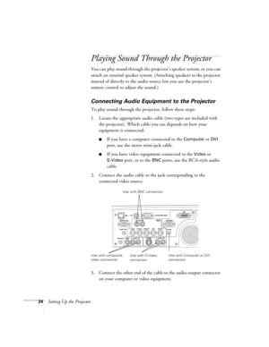 Page 3224Setting Up the Projector
Playing Sound Through the Projector
You can play sound through the projector’s speaker system, or you can 
attach an external speaker system. (Attaching speakers to the projector 
instead of directly to the audio source lets you use the projector’s 
remote control to adjust the sound.)
Connecting Audio Equipment to the Projector
To play sound through the projector, follow these steps:
1. Locate the appropriate audio cable (two types are included with 
the projector). Which...