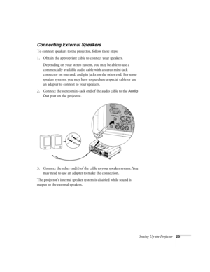Page 33Setting Up the Projector25
Connecting External Speakers
To connect speakers to the projector, follow these steps:
1. Obtain the appropriate cable to connect your speakers. 
Depending on your stereo system, you may be able to use a 
commercially available audio cable with a stereo mini-jack 
connector on one end, and pin jacks on the other end. For some 
speaker systems, you may have to purchase a special cable or use 
an adapter to connect to your speakers.
2. Connect the stereo mini-jack end of the...