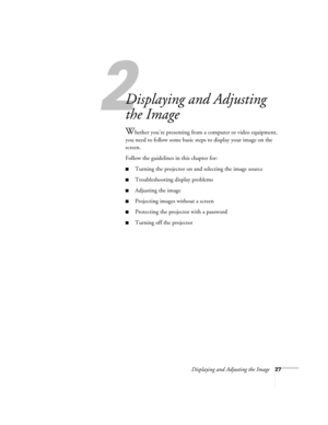 Page 35Displaying and Adjusting the Image27
1
Displaying and Adjusting 
the Image
Whether you’re presenting from a computer or video equipment, 
you need to follow some basic steps to display your image on the 
screen. 
Follow the guidelines in this chapter for: 
■Turning the projector on and selecting the image source
■Troubleshooting display problems
■Adjusting the image
■Projecting images without a screen
■Protecting the projector with a password
■Turning off the projector 