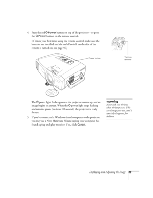 Page 37Displaying and Adjusting the Image29
4. Press the red PPower button on top of the projector—or press 
the P
Power button on the remote control.
(If this is your first time using the remote control, make sure the 
batteries are installed and the on/off switch on the side of the 
remote is turned on; see page 46.) 
The Ppower light flashes green as the projector warms up, and an 
image begins to appear. When the Ppower light stops flashing 
and remains green (in about 40 seconds) the projector is ready...