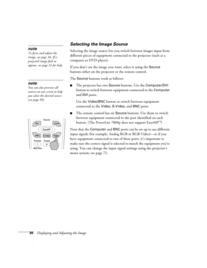 Page 3830Displaying and Adjusting the Image
Selecting the Image Source
Selecting the image source lets you switch between images input from 
different pieces of equipment connected to the projector (such as a 
computer or DVD player). 
If you don’t see the image you want, select it using the 
Source 
buttons either on the projector or the remote control. 
The 
Source buttons work as follows:
■The projector has two Source buttons. Use the Computer/DVI 
button to switch between equipment connected to the...