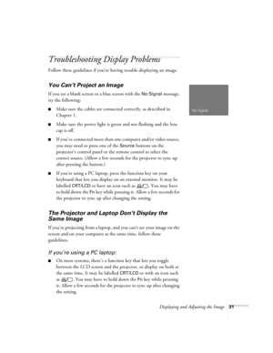 Page 39Displaying and Adjusting the Image31
Troubleshooting Display Problems
Follow these guidelines if you’re having trouble displaying an image.
You Can’t Project an Image
If you see a blank screen or a blue screen with the No Signal message, 
try the following:
■Make sure the cables are connected correctly, as described in 
Chapter 1.
■Make sure the power light is green and not flashing and the lens 
cap is off. 
■If you’ve connected more than one computer and/or video source, 
you may need to press one of...