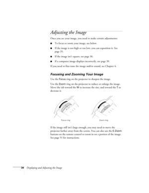 Page 4234Displaying and Adjusting the Image
Adjusting the Image
Once you see your image, you need to make certain adjustments:    
■To focus or zoom your image, see below. 
■If the image is too high or too low, you can reposition it. See 
page 35.
■If the image isn’t square, see page 36.
■If a computer image displays incorrectly, see page 39. 
If you need to fine-tune the image and/or sound, see Chapter 4.
Focusing and Zooming Your Image
Use the Focus ring on the projector to sharpen the image.
Use the 
Zoom...