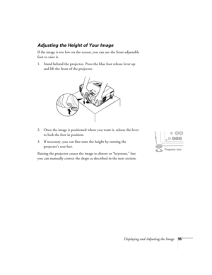 Page 43Displaying and Adjusting the Image35
Adjusting the Height of Your Image
If the image is too low on the screen, you can use the front adjustable 
foot to raise it. 
1. Stand behind the projector. Press the blue foot release lever up 
and lift the front of the projector. 
2. Once the image is positioned where you want it, release the lever 
to lock the foot in position.
3. If necessary, you can fine-tune the height by turning the 
projector’s rear feet. 
Raising the projector causes the image to distort or...