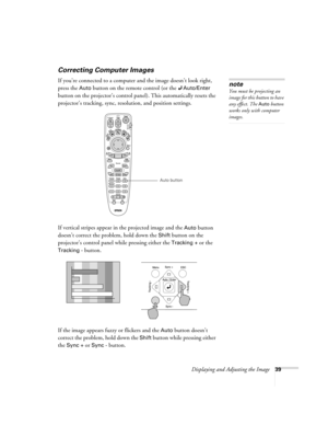 Page 47Displaying and Adjusting the Image39
Correcting Computer Images
If you’re connected to a computer and the image doesn’t look right, 
press the 
Auto button on the remote control (or the Auto/Enter 
button on the projector’s control panel). This automatically resets the 
projector’s tracking, sync, resolution, and position settings.
If vertical stripes appear in the projected image and the 
Auto button 
doesn’t correct the problem, hold down the 
Shift button on the 
projector’s control panel while...