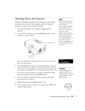 Page 51Displaying and Adjusting the Image43
Shutting Down the Projector
When you’ve finished using the projector, follow the recommended 
procedure to shut it down. This extends the life of the lamp and 
protects the projector from possible overheating. 
1. Turn off and disconnect any equipment plugged into the 
projector. 
2. To turn off the projector, press the red P
Power button on the 
projector or remote control. 
You see a confirmation message. (If you don’t want to turn it off, 
press any other button.)...