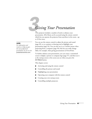 Page 53Giving Your Presentation45
1
Giving Your Presentation
The projector includes a number of tools to enhance your 
presentation. All of them can be accessed using the remote control, 
which lets you operate the projector from anywhere in the room—up 
to 33 feet away. 
You can use the remote control to adjust the picture and sound 
(page 49), or as a pointer or drawing tool to highlight your 
presentation (page 54). You can also use it as a wireless mouse when 
projecting from a computer (page 56); this lets...