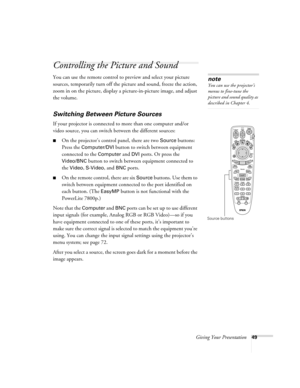 Page 57Giving Your Presentation49
Controlling the Picture and Sound
You can use the remote control to preview and select your picture 
sources, temporarily turn off the picture and sound, freeze the action, 
zoom in on the picture, display a picture-in-picture image, and adjust 
the volume. 
Switching Between Picture Sources
If your projector is connected to more than one computer and/or 
video source, you can switch between the different sources: 
■On the projector’s control panel, there are two Source...