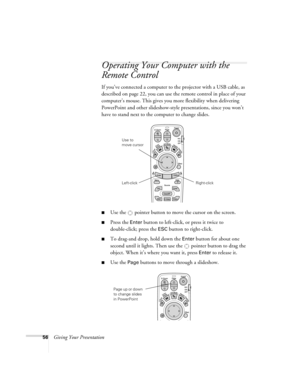 Page 6456Giving Your Presentation
Operating Your Computer with the 
Remote Control
If you’ve connected a computer to the projector with a USB cable, as 
described on page 22, you can use the remote control in place of your 
computer’s mouse. This gives you more flexibility when delivering 
PowerPoint and other slideshow-style presentations, since you won’t 
have to stand next to the computer to change slides.
■Use the  pointer button to move the cursor on the screen.
■Press the Enter button to left-click, or...