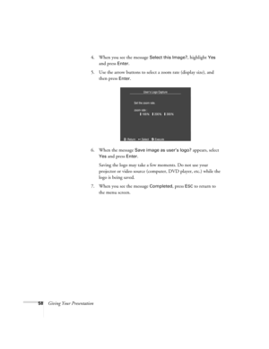 Page 6658Giving Your Presentation4. When you see the message 
Select this Image?, highlight Yes 
and press 
Enter. 
5. Use the arrow buttons to select a zoom rate (display size), and 
then press 
Enter.
6. When the message 
Save image as user’s logo? appears, select 
Yes and press Enter. 
Saving the logo may take a few moments. Do not use your 
projector or video source (computer, DVD player, etc.) while the 
logo is being saved.
7. When you see the message 
Completed, press ESC to return to 
the menu screen. 