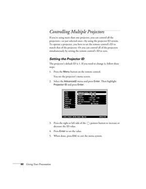 Page 6860Giving Your Presentation
Controlling Multiple Projectors
If you’re using more than one projector, you can control all the 
projectors—or just selected ones—by using the projector ID system. 
To operate a projector, you have to set the remote control’s ID to 
match that of the projector. Or you can control all of the projectors 
simultaneously by setting the remote control’s ID to zero. 
Setting the Projector ID
The projector’s default ID is 1. If you need to change it, follow these 
steps:
1. Press the...