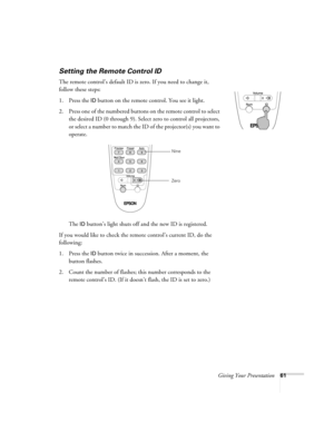 Page 69Giving Your Presentation61
Setting the Remote Control ID
The remote control’s default ID is zero. If you need to change it, 
follow these steps:
1. Press the 
ID button on the remote control. You see it light. 
2. Press one of the numbered buttons on the remote control to select 
the desired ID (0 through 9). Select zero to control all projectors, 
or select a number to match the ID of the projector(s) you want to 
operate.
The 
ID button’s light shuts off and the new ID is registered. 
If you would like...