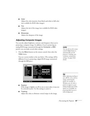 Page 75Fine-tuning the Projector67
■Color
Adjusts the color intensity, from black-and-white to full color 
(not available for RGB video images).
■Tint
Adjusts the tint of the image (not available for RGB video 
images). 
■Sharpness
Adjusts the sharpness of the image.
Adjusting Computer Images
You can also adjust brightness, contrast, and sharpness when you’re 
projecting a computer image. In addition, if you’re projecting an 
analog RGB image transmitted through the 
Computer or BNC 
port(s), you can make...