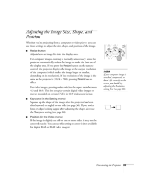 Page 77Fine-tuning the Projector69
Adjusting the Image Size, Shape, and 
Position
Whether you’re projecting from a computer or video player, you can 
use these settings to adjust the size, shape, and position of the image.
■Resize button
Adjusts how an image fits into the display area. 
For computer images, resizing is normally unnecessary, since the 
projector automatically resizes the image to make the best use of 
the display area. If you press the 
Resize button on the remote 
control, the projector...