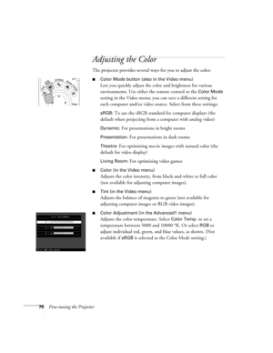 Page 7870Fine-tuning the Projector
Adjusting the Color
The projector provides several ways for you to adjust the color:
■Color Mode button (also in the Video menu) 
Lets you quickly adjust the color and brightness for various 
environments. Use either the remote control or the 
Color Mode 
setting in the Video menu; you can save a different setting for 
each computer and/or video source. Select from these settings:
sRGB: To use the sRGB standard for computer displays (the 
default when projecting from a...