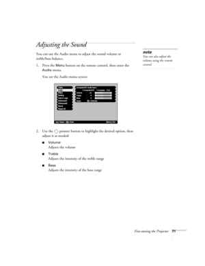 Page 79Fine-tuning the Projector71
Adjusting the Sound
You can use the Audio menu to adjust the sound volume or 
treble/bass balance. 
1. Press the 
Menu button on the remote control, then enter the 
Audio menu. 
You see the Audio menu screen:
2. Use the  pointer button to highlight the desired option, then 
adjust it as needed:
■Volume
Adjusts the volume
■Treble
Adjusts the intensity of the treble range
■Bass 
Adjusts the intensity of the bass range
note
You can also adjust the 
volume using the remote...