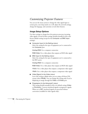 Page 8072Fine-tuning the Projector
Customizing Projector Features
You can use the menu system to change the video signal input at 
certain ports, turn sleep mode on or off, adjust the network settings, 
change the language, and customize several other features.
Image Setup Options
Use these settings to change how the projector processes incoming 
video signals. Several of these settings should normally be left at the 
factory default setting (except for the 
Computer and BNC Input 
settings). 
■Computer Input...