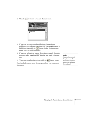 Page 85Managing the Projector from a Remote Computer77
2. Click the  button to advance to the next screen.
3. If you want to receive e-mail notifications when projector 
problems occur, make sure 
Installing EMP Network Manager is 
highlighted, then click the  button. Follow the instructions 
on the screen to finish installing it. 
4. If you want to be able to manage the projector remotely from this 
computer, select 
Installing EMP Monitor and install it the same 
way. 
5. When done installing the software,...