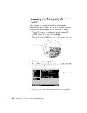 Page 8678Managing the Projector from a Remote Computer
Connecting and Configuring the 
Projector
Before using the Easy Management software to manage your 
projector(s), you have to connect each projector you want to monitor 
to your network and configure it with an appropriate IP address.
1. Connect the projector to your network using a commercially 
available 100baseTX or 10baseT network cable. 
Connect the cable to the Ethernet port on the projector as shown.
2. Turn on the projector (see page 28). 
3. Press...