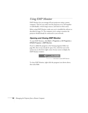 Page 8880Managing the Projector from a Remote Computer
Using EMP Monitor
EMP Monitor lets you manage all your projectors using a remote 
computer. This lets you easily turn the projectors on or off (together 
or individually), switch image sources, and check on their status.
Before using EMP Monitor, make sure you’ve installed the software as 
described on page 76. The computer you’re using to monitor the 
projector should already be connected to your network.
Opening and Closing EMP Monitor
To start EMP...