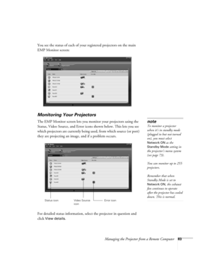 Page 91Managing the Projector from a Remote Computer83
You see the status of each of your registered projectors on the main 
EMP Monitor screen:
Monitoring Your Projectors
The EMP Monitor screen lets you monitor your projectors using the 
Status, Video Source, and Error icons shown below. This lets you see 
which projectors are currently being used, from which source (or port) 
they are projecting an image, and if a problem occurs.  
For detailed status information, select the projector in question and 
click...