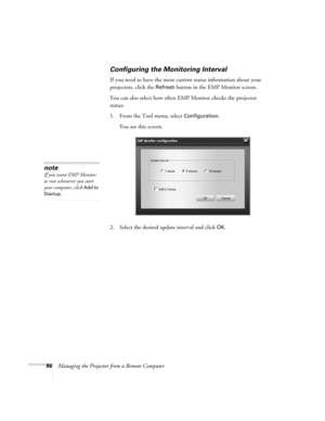 Page 9486Managing the Projector from a Remote Computer
Configuring the Monitoring Interval
If you need to have the most current status information about your 
projectors, click the 
Refresh button in the EMP Monitor screen. 
You can also select how often EMP Monitor checks the projector 
status:
1. From the Tool menu, select 
Configuration. 
You see this screen. 
2. Select the desired update interval and click 
OK.
note
If you want EMP Monitor 
to run whenever you start 
your computer, click 
Add to 
Startup. 