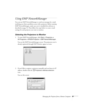 Page 95Managing the Projector from a Remote Computer87
Using EMP NetworkManager
You can use EMP NetworkManager to send out messages by e-mail, 
notifying you when a problem occurs with a projector. Before running 
EMP NetworkManager, make sure you’ve installed the software as 
described on page 76. Then follow the steps below to create e-mail 
settings for each projector you want to monitor.
Selecting the Projectors to Monitor
1. To start EMP NetworkManager, click Start > Programs or 
All Programs > EPSON...