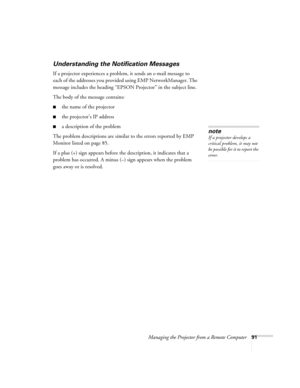 Page 99Managing the Projector from a Remote Computer91
Understanding the Notification Messages
If a projector experiences a problem, it sends an e-mail message to 
each of the addresses you provided using EMP NetworkManager. The 
message includes the heading “EPSON Projector” in the subject line. 
The body of the message contains:
■the name of the projector
■the projector’s IP address
■a description of the problem 
The problem descriptions are similar to the errors reported by EMP 
Monitor listed on page 85....