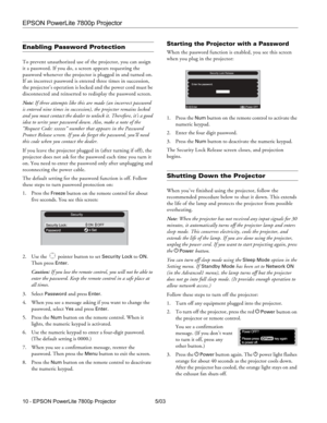 Page 11EPSON PowerLite 7800p Projector
10 - EPSON PowerLite 7800p Projector 5/03
Enabling Password Protection
To prevent unauthorized use of the projector, you can assign 
it a password. If you do, a screen appears requesting the 
password whenever the projector is plugged in and turned on. 
If an incorrect password is entered three times in succession, 
the projector’s operation is locked and the power cord must be 
disconnected and reinserted to redisplay the password screen. 
Note: If three attempts like...