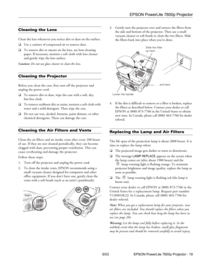 Page 20EPSON PowerLite 7800p Projector
5/03 EPSON PowerLite 7800p Projector - 19
Cleaning the Lens 
Clean the lens whenever you notice dirt or dust on the surface. 
❏Use a canister of compressed air to remove dust. 
❏To remove dirt or smears on the lens, use lens-cleaning 
paper. If necessary, moisten a soft cloth with lens cleaner 
and gently wipe the lens surface.
Caution: Do not use glass cleaner to clean the lens.
Cleaning the Projector 
Before you clean the case, first turn off the projector and 
unplug...