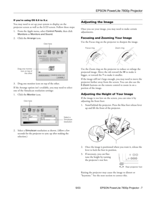 Page 8EPSON PowerLite 7800p Projector
5/03 EPSON PowerLite 7800p Projector - 7
If you’re using OS 8.6 to 9.x:
You may need to set up your system to display on the 
projector screen as well as the LCD screen. Follow these steps:
1. From the Apple menu, select 
Control Panels, then click 
Monitors or Monitors and Sound.
2. Click the 
Arrange icon.
3. Drag one monitor icon on top of the other. 
If the Arrange option isn’t available, you may need to select 
one of the Simulscan resolution settings:
1. Click the...