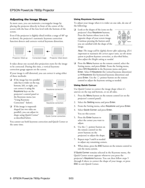 Page 9EPSON PowerLite 7800p Projector
8 - EPSON PowerLite 7800p Projector 5/03
Adjusting the Image Shape
In most cases, you can maintain a rectangular image by 
placing the projector directly in front of the center of the 
screen with the base of the lens level with the bottom of the 
screen. 
Even if the projector is slightly tilted (within a range of 40° up 
or down), the projector’s automatic keystone correction 
function detects and corrects vertical keystone distortion.
It takes about one second after...