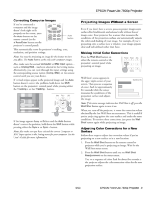 Page 10EPSON PowerLite 7800p Projector
5/03 EPSON PowerLite 7800p Projector - 9
Correcting Computer Images
If you’ve connected a 
computer and the image 
doesn’t look right or fit 
properly on the screen, press 
the 
Auto button on the 
remote control (or the 
Auto/Enter button on the 
projector’s control panel). 
This automatically resets the projector’s tracking, sync, 
resolution, and position settings. 
Note: You must be projecting an image for this button to have 
any effect. The 
Auto button works only...