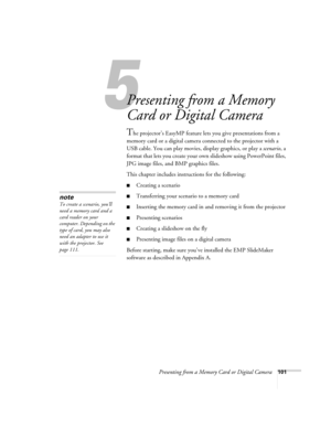 Page 101Presenting from a Memory Card or Digital Camera101
1
Presenting from a Memory 
Card or Digital Camera
The projector’s EasyMP feature lets you give presentations from a 
memory card or a digital camera connected to the projector with a 
USB cable. You can play movies, display graphics, or play a scenario, a 
format that lets you create your own slideshow using PowerPoint files, 
JPG image files, and BMP graphics files. 
This chapter includes instructions for the following:
■Creating a scenario...