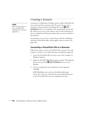 Page 102102Presenting from a Memory Card or Digital Camera
Creating a Scenario 
A scenario is a combination of images, movies, and/or audio files that 
you can present from a memory card. The easiest way to create a 
scenario is to drag and drop a PowerPoint file on the   
EMP 
SlideMaker2
 icon on your desktop. This automatically converts the 
file, which you can save to the memory card. Use this method if you 
have an existing PowerPoint presentation that you want to transfer to 
the projector. 
If you prefer,...