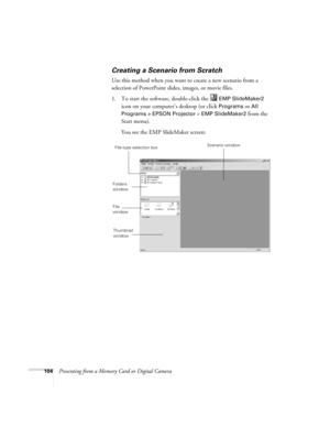 Page 104104Presenting from a Memory Card or Digital Camera
Creating a Scenario from Scratch
Use this method when you want to create a new scenario from a 
selection of PowerPoint slides, images, or movie files.
1. To start the software, double-click the   
EMP SlideMaker2 
icon on your computer’s desktop (or click 
Programs or All 
Programs > EPSON Projector 
> EMP SlideMaker2 from the 
Start menu). 
You see the EMP SlideMaker screen:
Folders 
window
File 
window
Scenario windowFile-type selection box
Thumbnail...