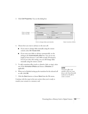 Page 109Presenting from a Memory Card or Digital Camera109
3. Click Cell Properties. You see this dialog box:
4. Choose how you want to advance to the next cell.
■If you want to change slides manually using the remote 
control, select 
On mouse click. 
■If you want your slides to advance automatically, set the 
timing in the 
Automatically after box. You can set any 
length of time between 1 and 1800 seconds (30 minutes). 
Even if you select this setting, you can still change slides 
manually using the remote...